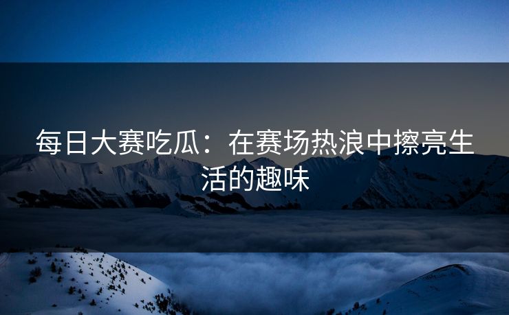 每日大赛吃瓜：在赛场热浪中擦亮生活的趣味