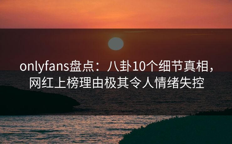 onlyfans盘点:八卦10个细节真相,网红上榜理由极其令人情绪失控