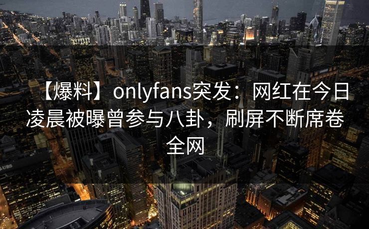 【爆料】onlyfans突发:网红在今日凌晨被曝曾参与八卦,刷屏不断席卷全网 【爆料】onlyfans突发:网红在今日凌晨被曝曾参与八卦,刷屏不断席卷全网