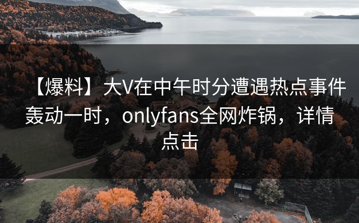【爆料】大V在中午时分遭遇热点事件轰动一时，onlyfans全网炸锅，详情点击