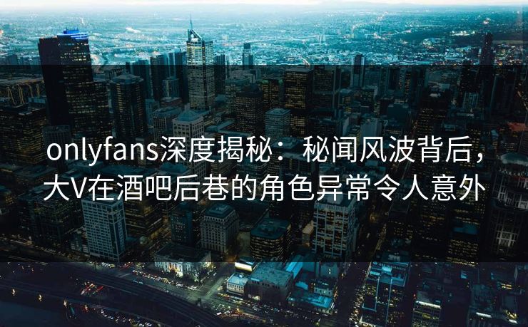 onlyfans深度揭秘：秘闻风波背后，大V在酒吧后巷的角色异常令人意外