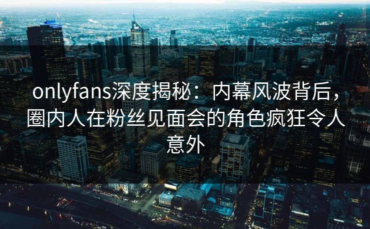 onlyfans深度揭秘:内幕风波背后,圈内人在粉丝见面会的角色疯狂令人意外