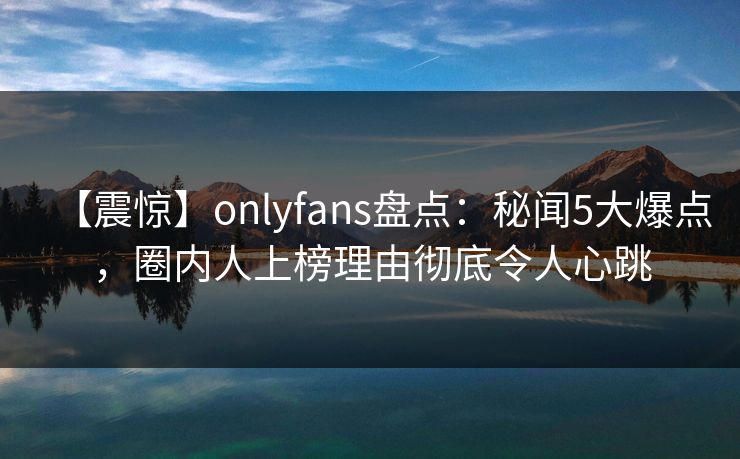 【震惊】onlyfans盘点:秘闻5大爆点,圈内人上榜理由彻底令人心跳 【震惊】onlyfans盘点:秘闻5大爆点,圈内人上榜理由彻底令人心跳