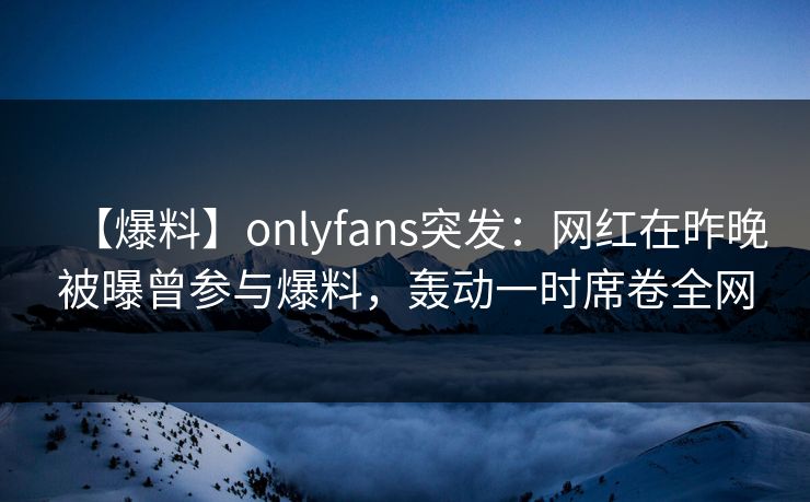 【爆料】onlyfans突发:网红在昨晚被曝曾参与爆料,轰动一时席卷全网 【爆料】onlyfans突发:网红在昨晚被曝曾参与爆料,轰动一时席卷全网