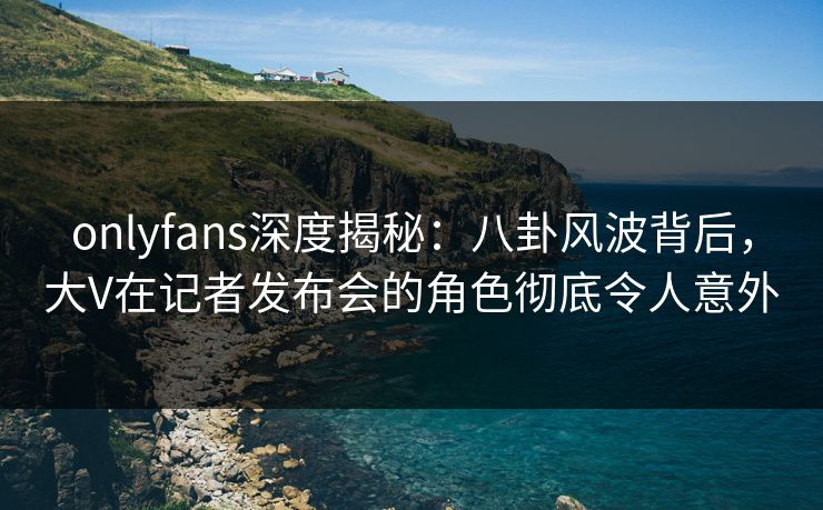 onlyfans深度揭秘:八卦风波背后,大V在记者发布会的角色彻底令人意外 onlyfans深度揭秘:八卦风波背后,大V在记者发布会的角色彻底令人意外