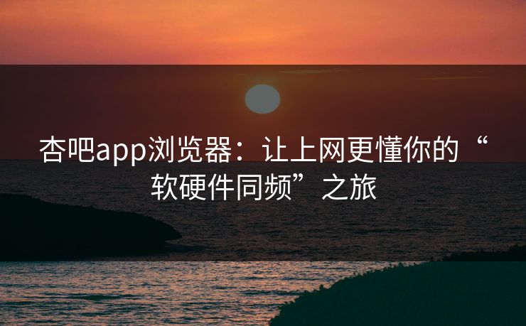 杏吧app浏览器:让上网更懂你的“软硬件同频”之旅 杏吧app浏览器:让上网更懂你的“软硬件同频”之旅