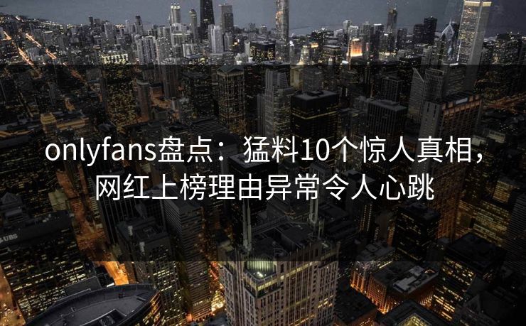 onlyfans盘点:猛料10个惊人真相,网红上榜理由异常令人心跳 onlyfans盘点:猛料10个惊人真相,网红上榜理由异常令人心跳