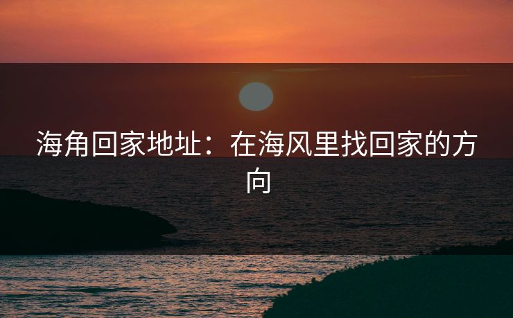 海角回家地址:在海风里找回家的方向 海角回家地址:在海风里找回家的方向