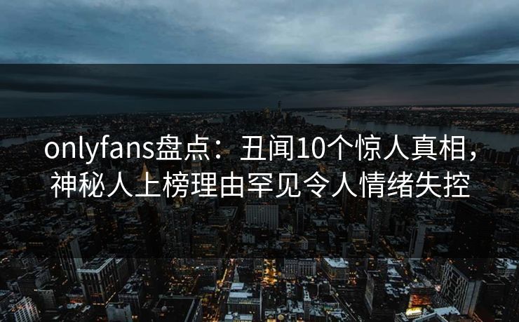 onlyfans盘点:丑闻10个惊人真相,神秘人上榜理由罕见令人情绪失控 onlyfans盘点:丑闻10个惊人真相,神秘人上榜理由罕见令人情绪失控
