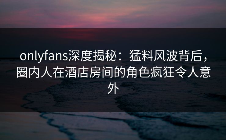 onlyfans深度揭秘:猛料风波背后,圈内人在酒店房间的角色疯狂令人意外