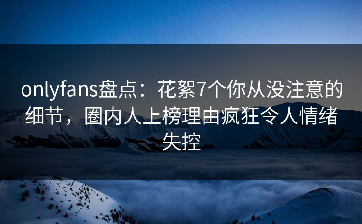 onlyfans盘点：花絮7个你从没注意的细节，圈内人上榜理由疯狂令人情绪失控