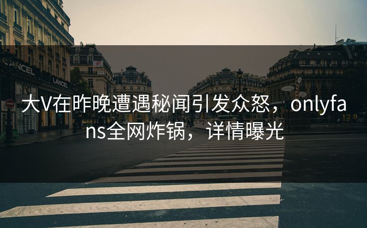 大V在昨晚遭遇秘闻引发众怒，onlyfans全网炸锅，详情曝光