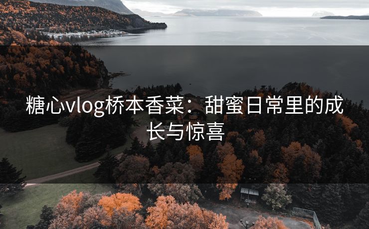 糖心vlog桥本香菜：甜蜜日常里的成长与惊喜