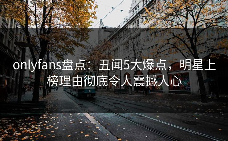 onlyfans盘点：丑闻5大爆点，明星上榜理由彻底令人震撼人心