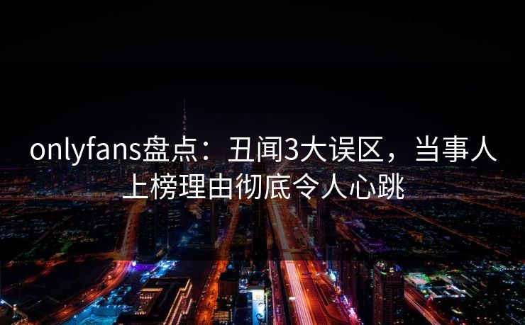 onlyfans盘点：丑闻3大误区，当事人上榜理由彻底令人心跳