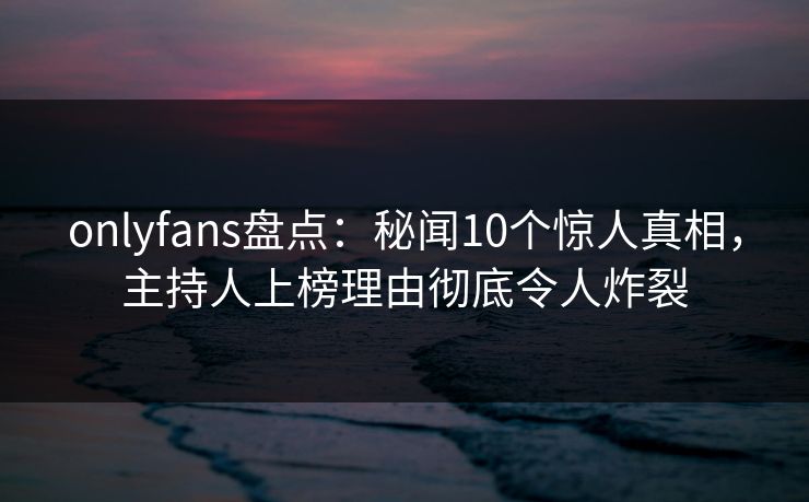 onlyfans盘点：秘闻10个惊人真相，主持人上榜理由彻底令人炸裂