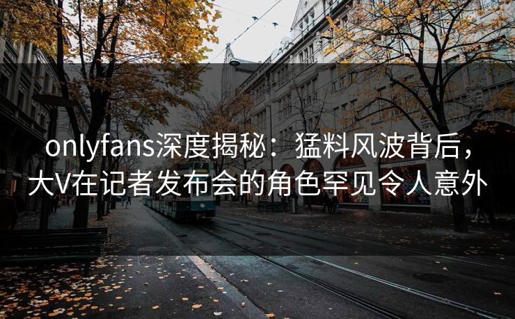 onlyfans深度揭秘：猛料风波背后，大V在记者发布会的角色罕见令人意外