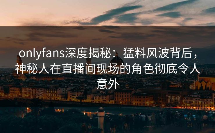onlyfans深度揭秘：猛料风波背后，神秘人在直播间现场的角色彻底令人意外