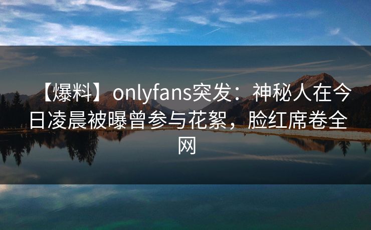 【爆料】onlyfans突发：神秘人在今日凌晨被曝曾参与花絮，脸红席卷全网