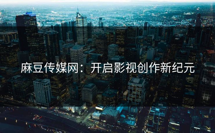 麻豆传媒网：开启影视创作新纪元