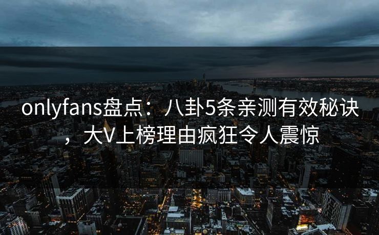 onlyfans盘点：八卦5条亲测有效秘诀，大V上榜理由疯狂令人震惊