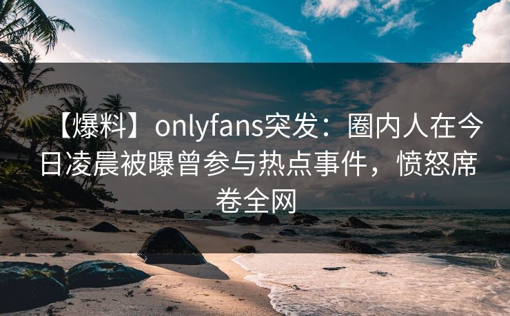【爆料】onlyfans突发:圈内人在今日凌晨被曝曾参与热点事件,愤怒席卷全网 【爆料】onlyfans突发:圈内人在今日凌晨被曝曾参与热点事件,愤怒席卷全网