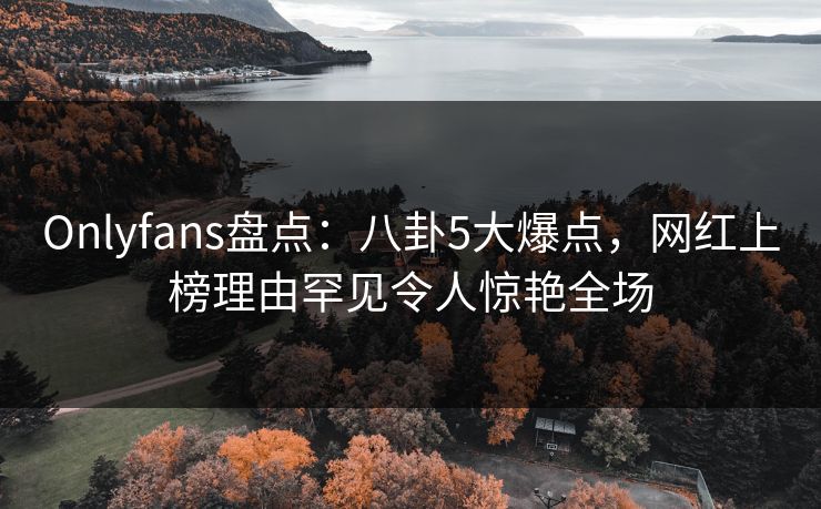 Onlyfans盘点：八卦5大爆点，网红上榜理由罕见令人惊艳全场