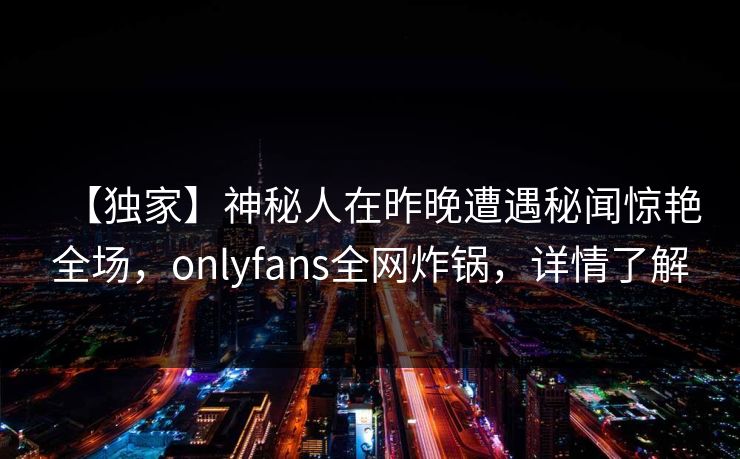 【独家】神秘人在昨晚遭遇秘闻惊艳全场,onlyfans全网炸锅,详情了解 【独家】神秘人在昨晚遭遇秘闻惊艳全场,onlyfans全网炸锅,详情了解