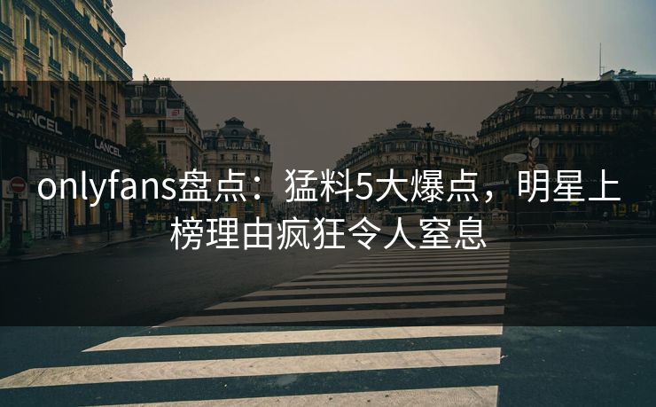 onlyfans盘点：猛料5大爆点，明星上榜理由疯狂令人窒息