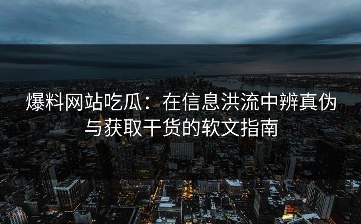 爆料网站吃瓜:在信息洪流中辨真伪与获取干货的软文指南
