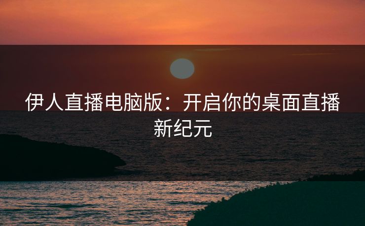 伊人直播电脑版：开启你的桌面直播新纪元