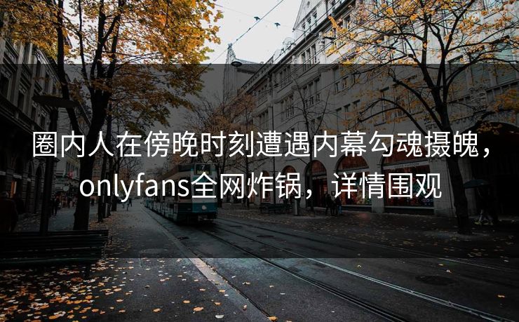圈内人在傍晚时刻遭遇内幕勾魂摄魄，onlyfans全网炸锅，详情围观