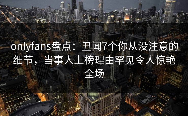 onlyfans盘点：丑闻7个你从没注意的细节，当事人上榜理由罕见令人惊艳全场