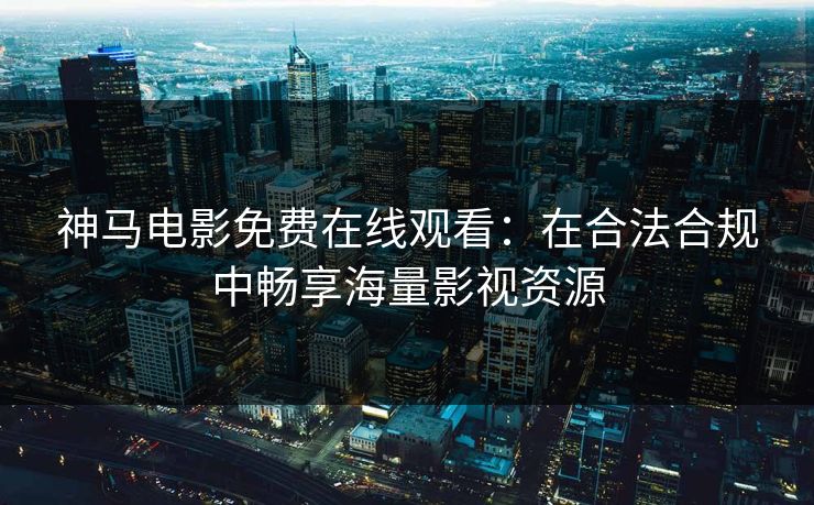 神马电影免费在线观看：在合法合规中畅享海量影视资源