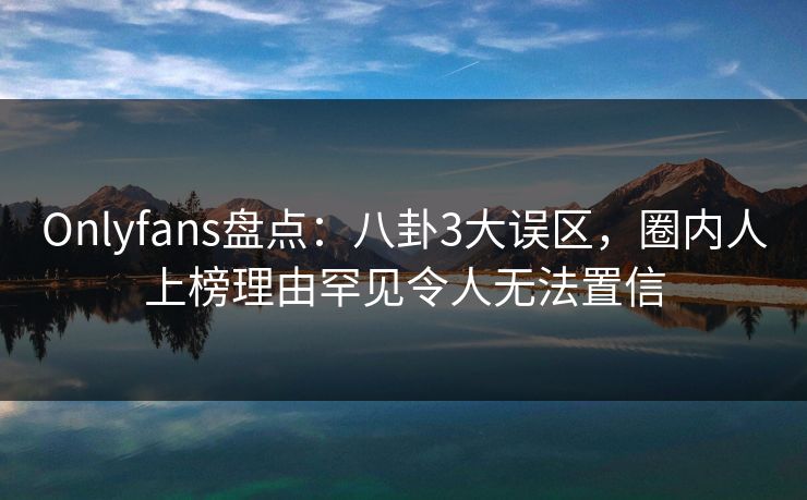 Onlyfans盘点:八卦3大误区,圈内人上榜理由罕见令人无法置信