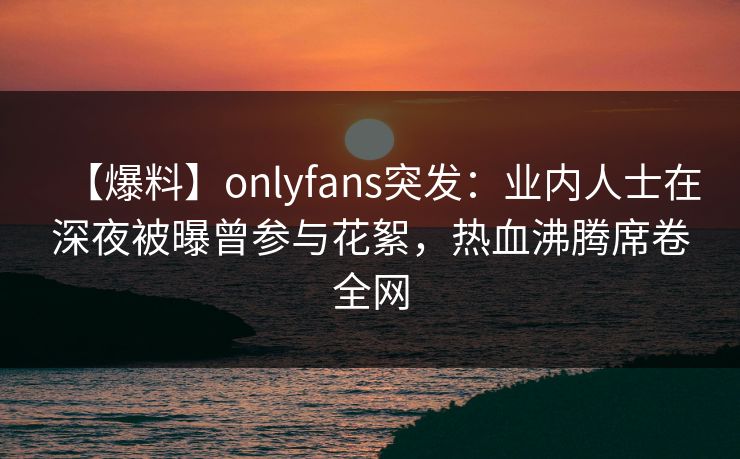 【爆料】onlyfans突发:业内人士在深夜被曝曾参与花絮,热血沸腾席卷全网 【爆料】onlyfans突发:业内人士在深夜被曝曾参与花絮,热血沸腾席卷全网
