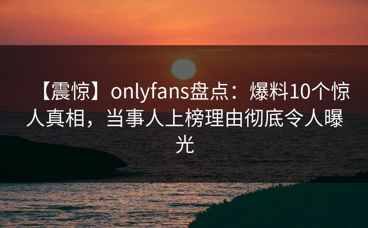 【震惊】onlyfans盘点:爆料10个惊人真相,当事人上榜理由彻底令人曝光 【震惊】onlyfans盘点:爆料10个惊人真相,当事人上榜理由彻底令人曝光