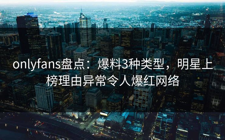 onlyfans盘点：爆料3种类型，明星上榜理由异常令人爆红网络