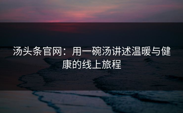汤头条官网:用一碗汤讲述温暖与健康的线上旅程