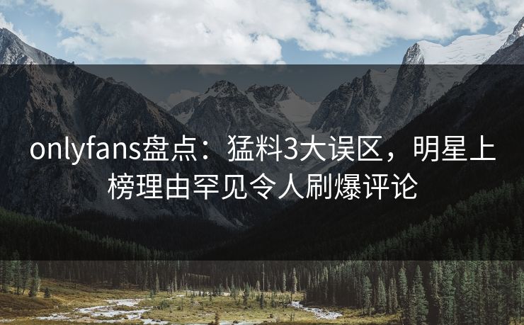 onlyfans盘点：猛料3大误区，明星上榜理由罕见令人刷爆评论