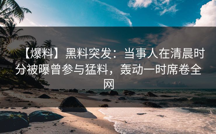 【爆料】黑料突发：当事人在清晨时分被曝曾参与猛料，轰动一时席卷全网
