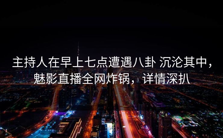 主持人在早上七点遭遇八卦 沉沦其中，魅影直播全网炸锅，详情深扒