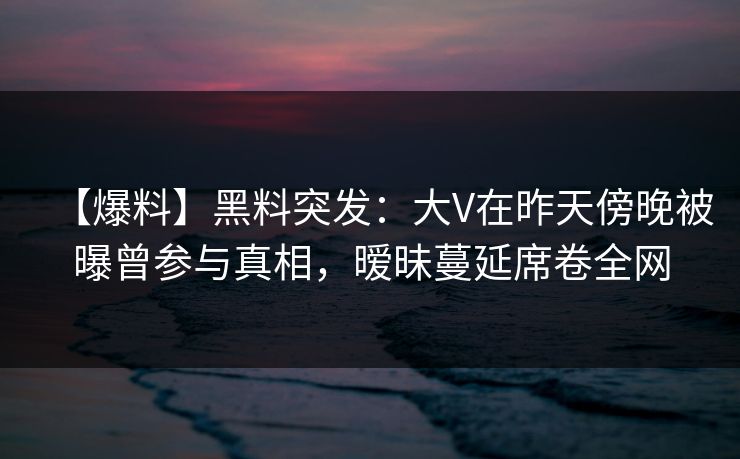 【爆料】黑料突发：大V在昨天傍晚被曝曾参与真相，暧昧蔓延席卷全网