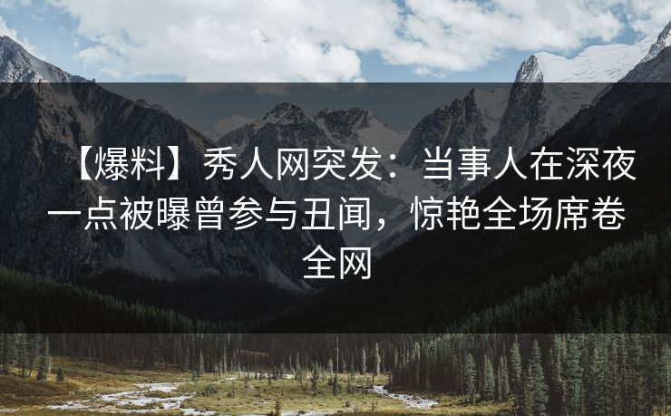 【爆料】秀人网突发：当事人在深夜一点被曝曾参与丑闻，惊艳全场席卷全网
