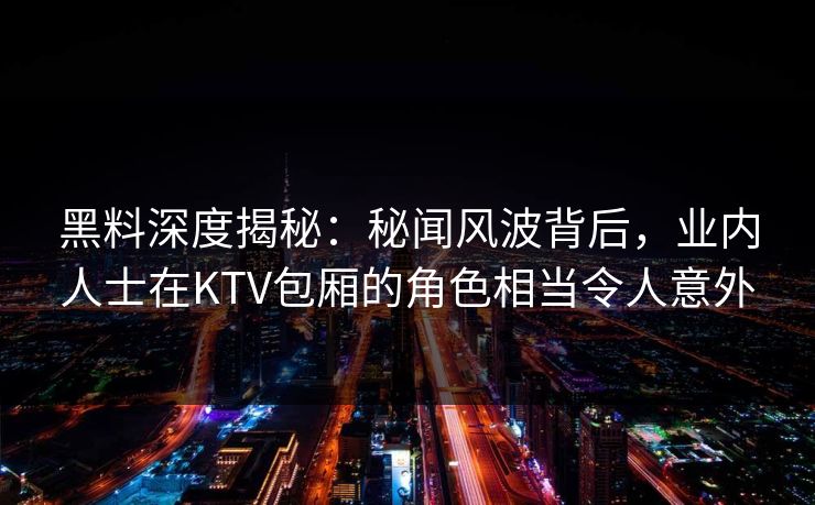 黑料深度揭秘:秘闻风波背后,业内人士在KTV包厢的角色相当令人意外