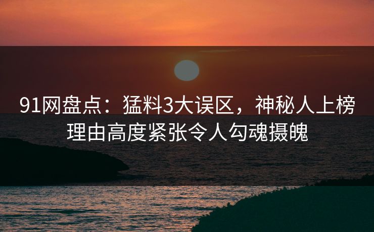 91网盘点：猛料3大误区，神秘人上榜理由高度紧张令人勾魂摄魄