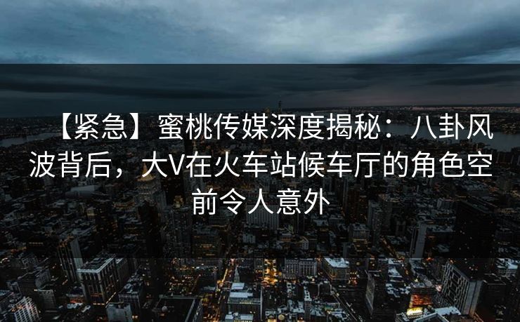 【紧急】蜜桃传媒深度揭秘：八卦风波背后，大V在火车站候车厅的角色空前令人意外