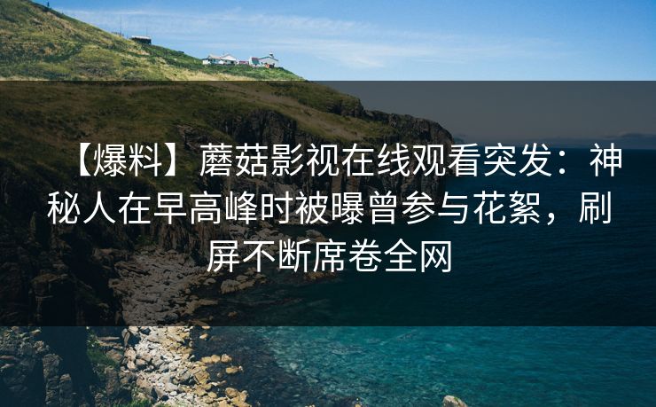 【爆料】蘑菇影视在线观看突发：神秘人在早高峰时被曝曾参与花絮，刷屏不断席卷全网