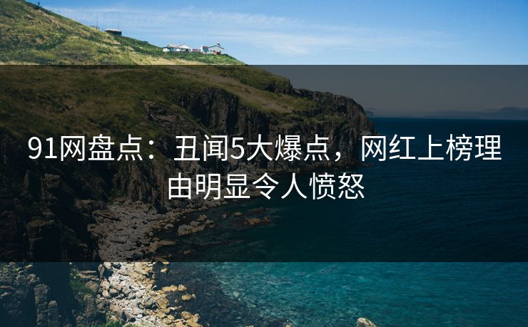 91网盘点：丑闻5大爆点，网红上榜理由明显令人愤怒