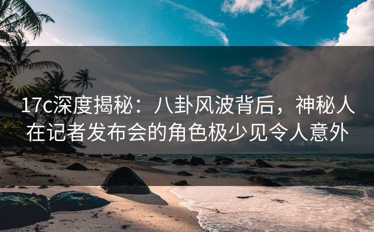 17c深度揭秘：八卦风波背后，神秘人在记者发布会的角色极少见令人意外